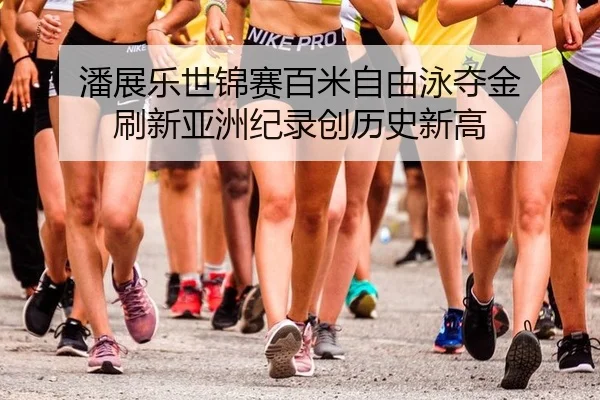 潘展乐世锦赛百米自由泳夺金 刷新亚洲纪录创历史新高